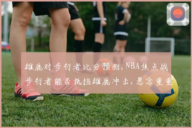 雄鹿对步行者比分预测,NBA焦点战步行者能否抵挡雄鹿冲击,悬念重重,谁将问鼎
