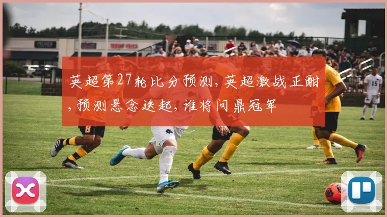 英超第27轮比分预测,英超激战正酣,预测悬念迭起,谁将问鼎冠军