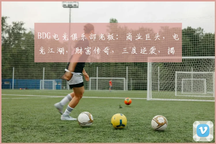 BDG电竞俱乐部老板：商业巨头，电竞江湖，财富传奇，三度逆袭，揭秘成功之道