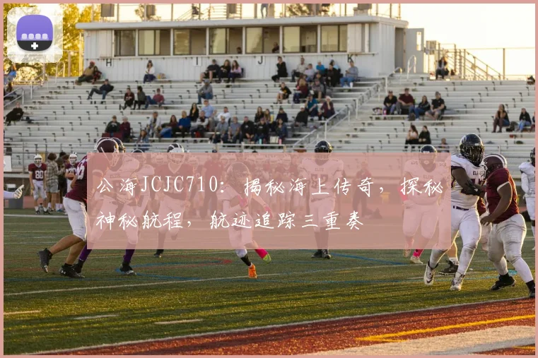 公海JCJC710：揭秘海上传奇，探秘神秘航程，航迹追踪三重奏