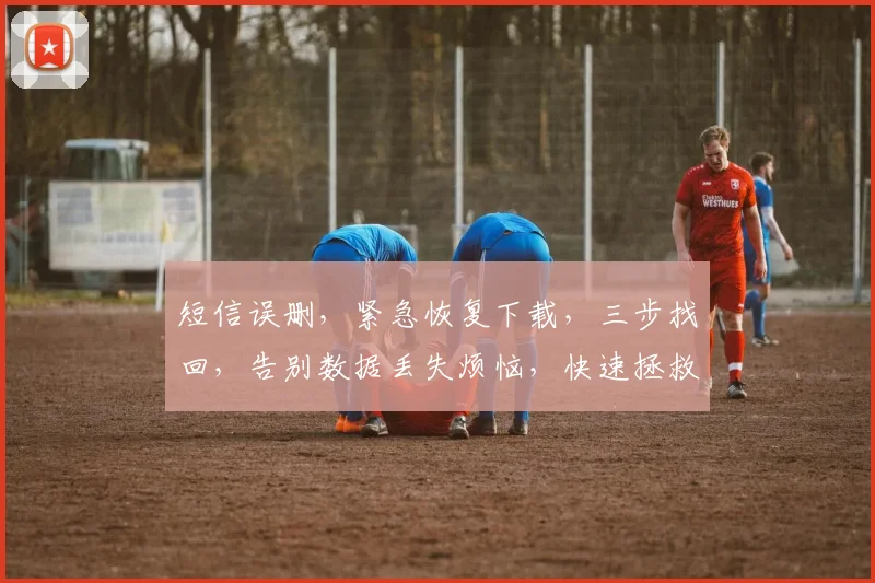 短信误删，紧急恢复下载，三步找回，告别数据丢失烦恼，快速拯救通讯录