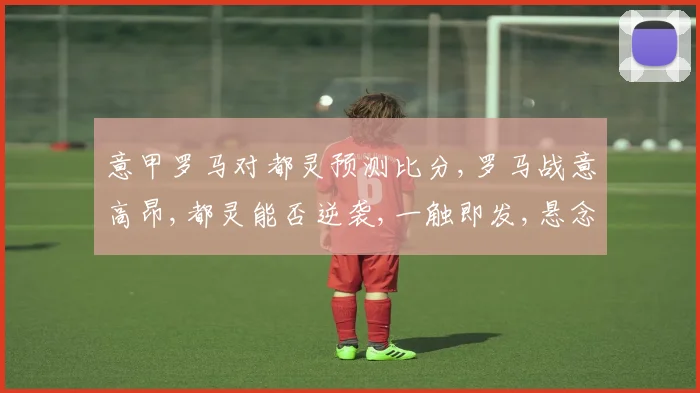 意甲罗马对都灵预测比分,罗马战意高昂,都灵能否逆袭,一触即发,悬念重重,拭目以待。