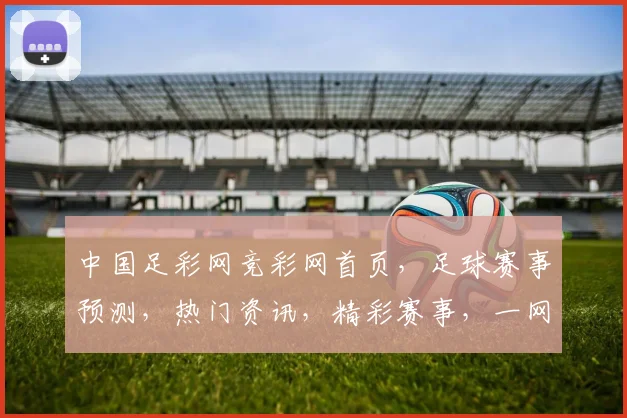 中国足彩网竞彩网首页，足球赛事预测，热门资讯，精彩赛事，一网打尽，尽在掌握