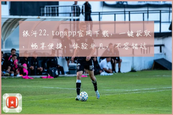 银河22.topapp官网下载，一键获取，畅享便捷，体验非凡，不容错过，三步轻松下载，即刻体验