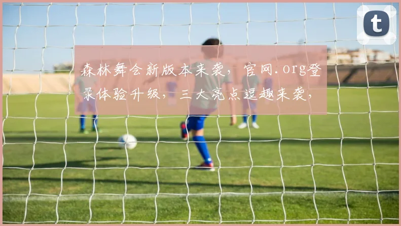 森林舞会新版本来袭，官网.org登录体验升级，三大亮点逗趣来袭，不容错过
