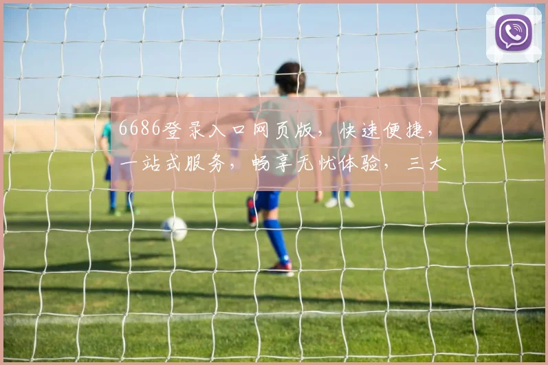 6686登录入口网页版，快速便捷，一站式服务，畅享无忧体验，三大特色亮点