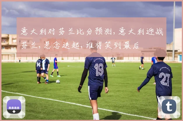 意大利对芬兰比分预测,意大利迎战芬兰,悬念迭起,谁将笑到最后