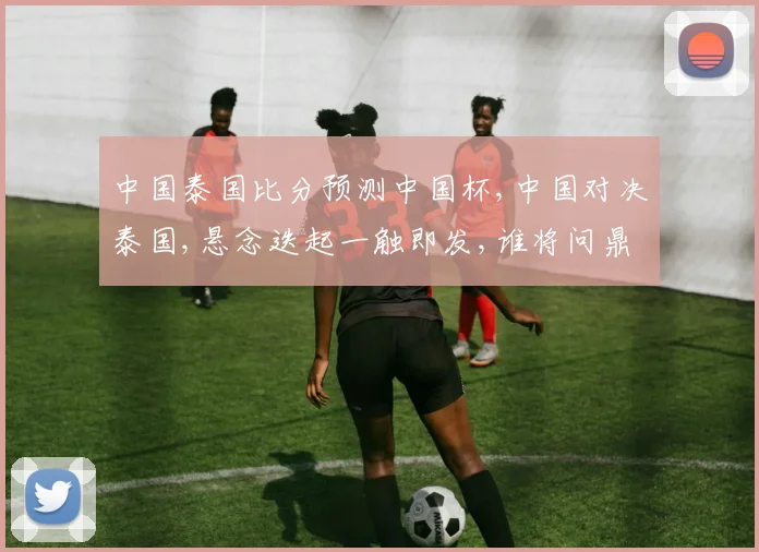 中国泰国比分预测中国杯,中国对决泰国,悬念迭起一触即发,谁将问鼎冠军